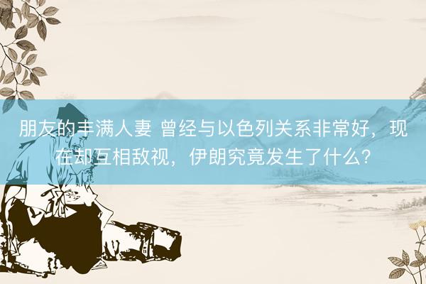 朋友的丰满人妻 曾经与以色列关系非常好，现在却互相敌视，伊朗究竟发生了什么？