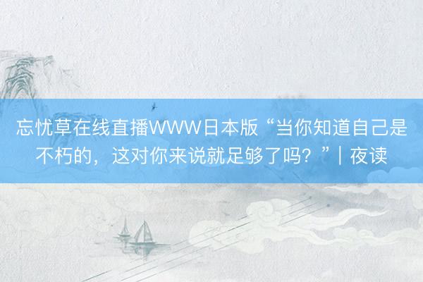 忘忧草在线直播WWW日本版 “当你知道自己是不朽的,这对你来说就足够了吗?”|夜读