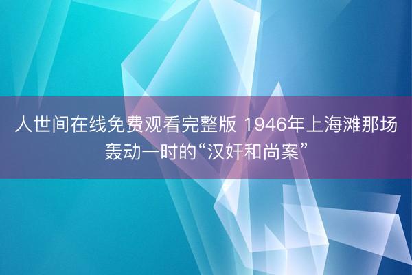 人世间在线免费观看完整版 1946年上海滩那场轰动一时的“汉奸和尚案”
