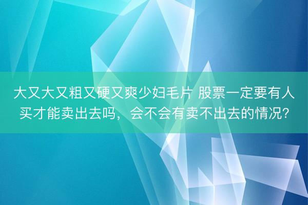 大又大又粗又硬又爽少妇毛片 股票一定要有人买才能卖出去吗，会不会有卖不出去的情况？