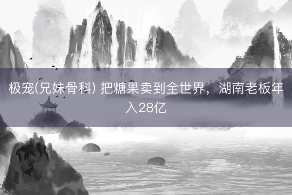 极宠(兄妹骨科) 把糖果卖到全世界，湖南老板年入28亿