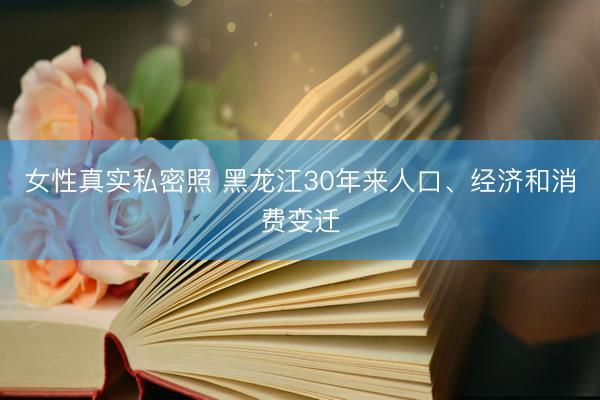 女性真实私密照 黑龙江30年来人口、经济和消费变迁