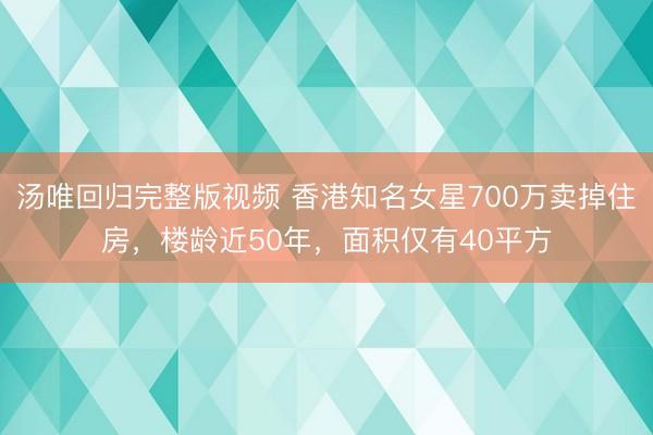 汤唯回归完整版视频 香港知名女星700万卖掉住房，楼龄近50年，面积仅有40平方