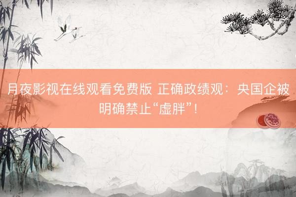 月夜影视在线观看免费版 正确政绩观：央国企被明确禁止“虚胖”！