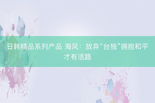 日韩精品系列产品 海风：放弃“台独”拥抱和平才有活路