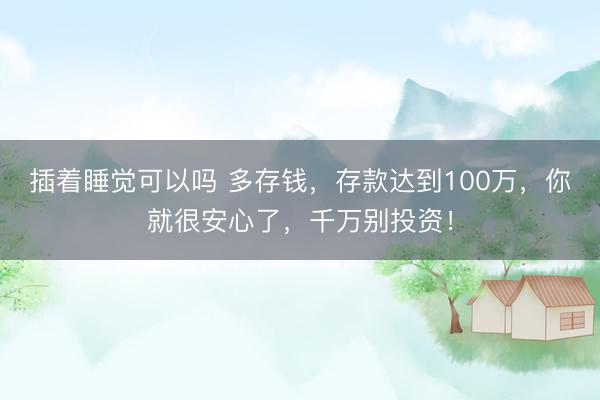 插着睡觉可以吗 多存钱，存款达到100万，你就很安心了，千万别投资！
