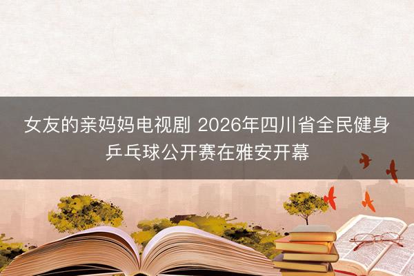 女友的亲妈妈电视剧 2026年四川省全民健身乒乓球公开赛在雅安开幕