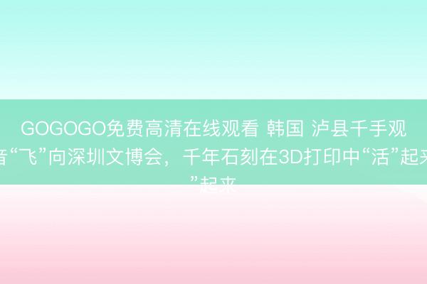 GOGOGO免费高清在线观看 韩国 泸县千手观音“飞”向深圳文博会，千年石刻在3D打印中“活”起来