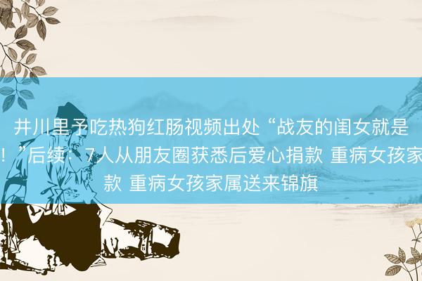 井川里予吃热狗红肠视频出处 “战友的闺女就是我们的闺女！”后续：7人从朋友圈获悉后爱心捐款 重病女孩家属送来锦旗