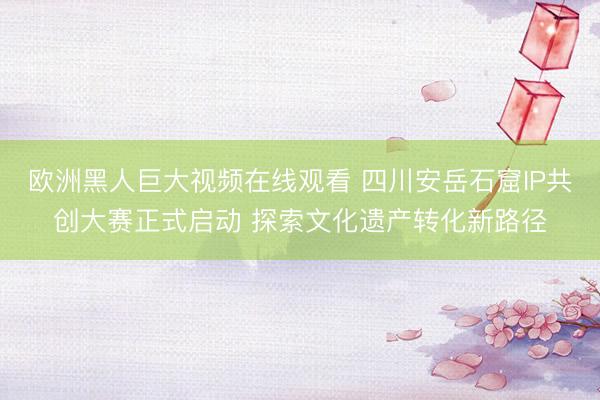 欧洲黑人巨大视频在线观看 四川安岳石窟IP共创大赛正式启动 探索文化遗产转化新路径