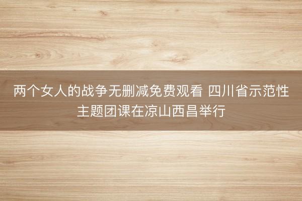 两个女人的战争无删减免费观看 四川省示范性主题团课在凉山西昌举行