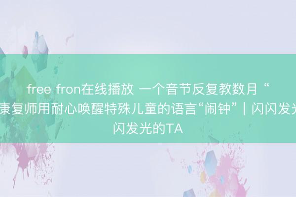 free fron在线播放 一个音节反复教数月 “00后”康复师用耐心唤醒特殊儿童的语言“闹钟”｜闪闪发光的TA