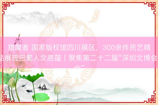 猎魔者 国家版权馆四川展区,300余件民艺精品展现巴蜀人文底蕴|聚焦第二十二届“深圳文博会”