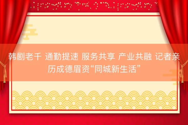 韩剧老千 通勤提速 服务共享 产业共融 记者亲历成德眉资“同城新生活”