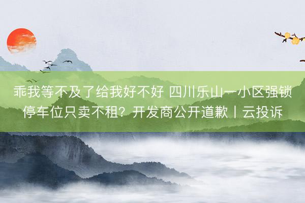 乖我等不及了给我好不好 四川乐山一小区强锁停车位只卖不租？开发商公开道歉丨云投诉