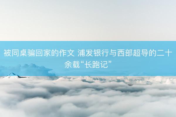被同桌骗回家的作文 浦发银行与西部超导的二十余载“长跑记”