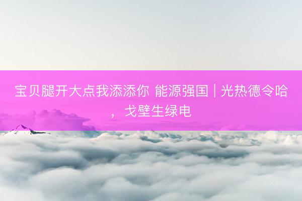 宝贝腿开大点我添添你 能源强国 | 光热德令哈，<a href=