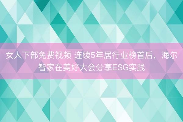 女人下部免费视频 连续5年居行业榜首后，海尔智家在美好大会分享ESG实践
