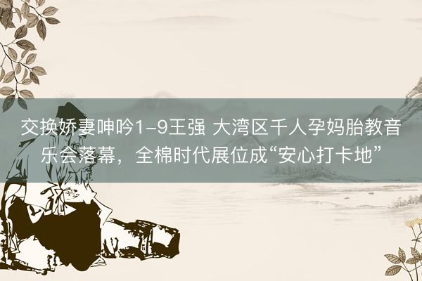 交换娇妻呻吟1-9王强 大湾区千人孕妈胎教音乐会落幕，全棉时代展位成“安心打卡地”