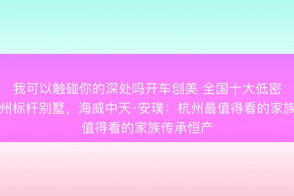 我可以触碰你的深处吗开车创美 全国十大低密作品，杭州标杆别墅，海威中天·安璞：杭州最值得看的家族传承恒产