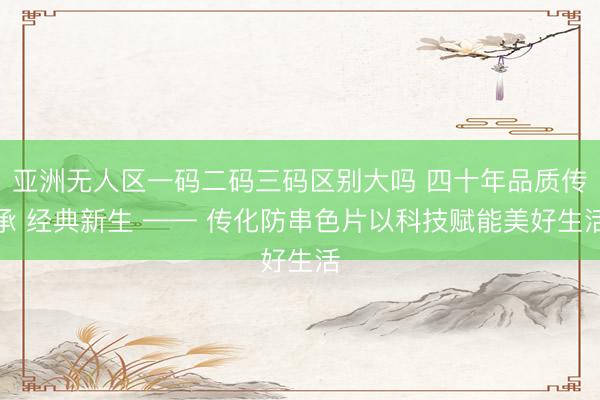 亚洲无人区一码二码三码区别大吗 四十年品质传承 经典新生 —— 传化防串色片以科技赋能美好生活