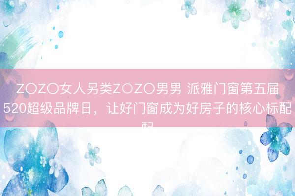 Z〇Z〇女人另类Z○Z〇男男 派雅门窗第五届520超级品牌日，让好门窗成为好房子的核心标配