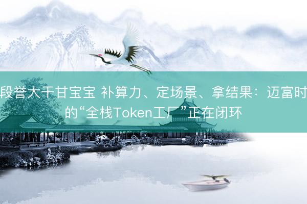 段誉大干甘宝宝 补算力、定场景、拿结果：迈富时的“全栈Token工厂”正在闭环