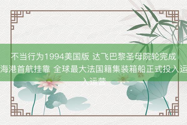 不当行为1994美国版 达飞巴黎圣母院轮完成上海港首航挂靠 全球最大法国籍集装箱船正式投入运营