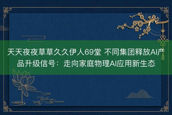 天天夜夜草草久久伊人69堂 不同集团释放AI产品升级信号：走向家庭物理AI应用新生态