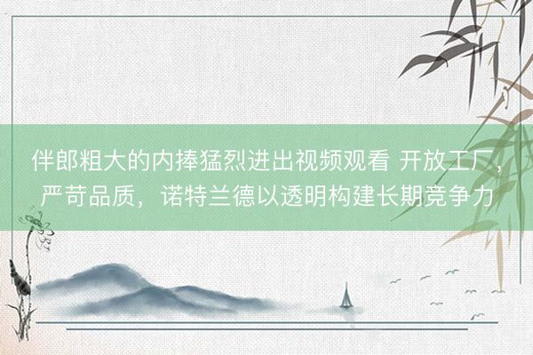 伴郎粗大的内捧猛烈进出视频观看 开放工厂，严苛品质，诺特兰德以透明构建长期竞争力