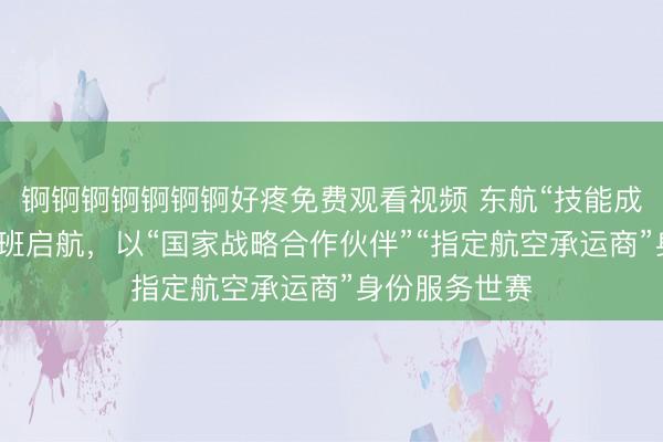 锕锕锕锕锕锕锕好疼免费观看视频 东航“技能成才号”主题航班启航，以“国家战略合作伙伴”“指定航空承运商”身份服务世赛