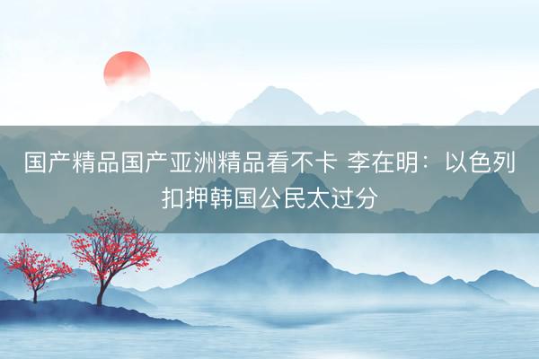 国产精品国产亚洲精品看不卡 李在明:以色列扣押韩国公民太过分