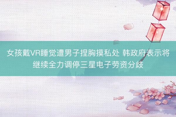 女孩戴VR睡觉遭男子捏胸摸私处 韩政府表示将继续全力调停三星电子劳资分歧