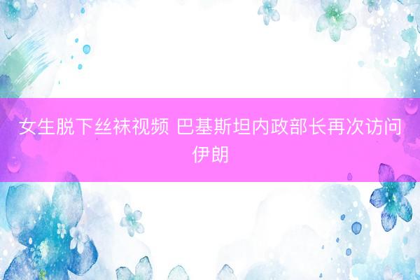 女生脱下丝袜视频 巴基斯坦内政部长再次访问伊朗