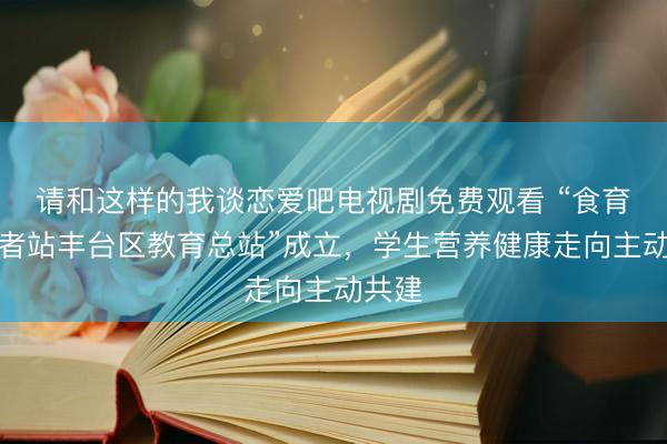 请和这样的我谈恋爱吧电视剧免费观看 “食育小记者站丰台区教育总站”成立,学生营养健康走向主动共建