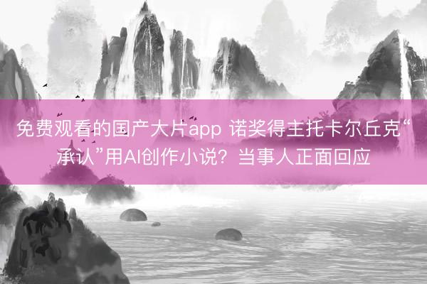 免费观看的国产大片app 诺奖得主托卡尔丘克“承认”用AI创作小说？当事人正面回应