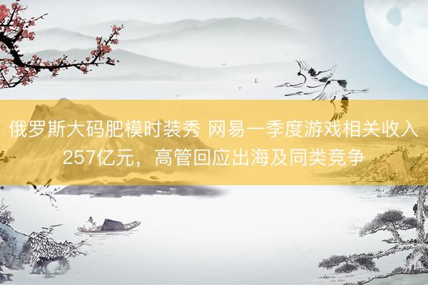 俄罗斯大码肥模时装秀 网易一季度游戏相关收入257亿元，高管回应出海及同类竞争