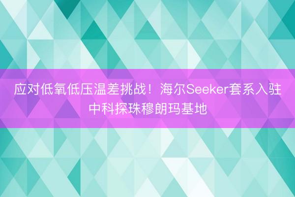 应对低氧低压温差挑战！海尔Seeker套系入驻中科探珠穆朗玛基地