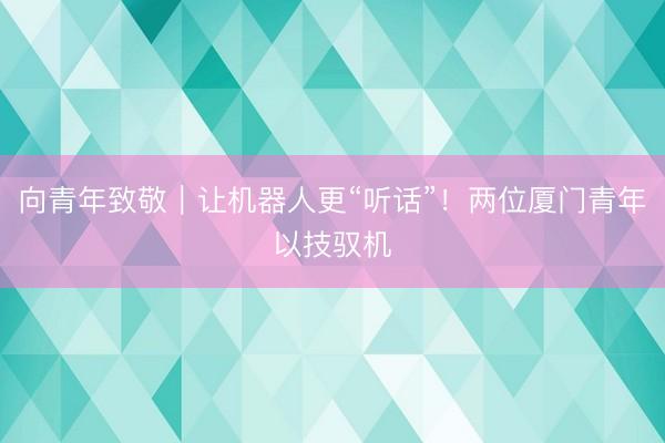 向青年致敬｜让机器人更“听话”！两位厦门青年以技驭机