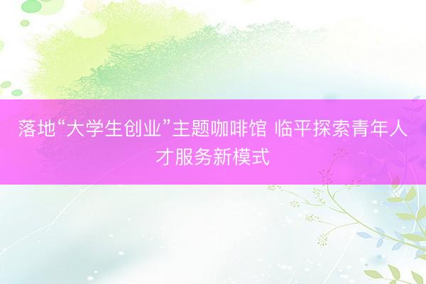 落地“大学生创业”主题咖啡馆 临平探索青年人才服务新模式
