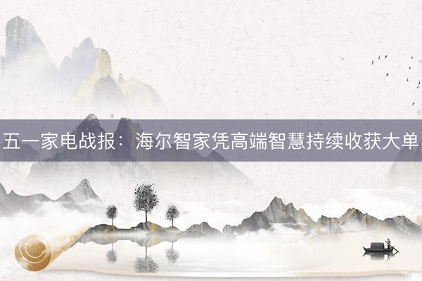 五一家电战报：海尔智家凭高端智慧持续收获大单