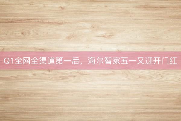 Q1全网全渠道第一后，海尔智家五一又迎开门红