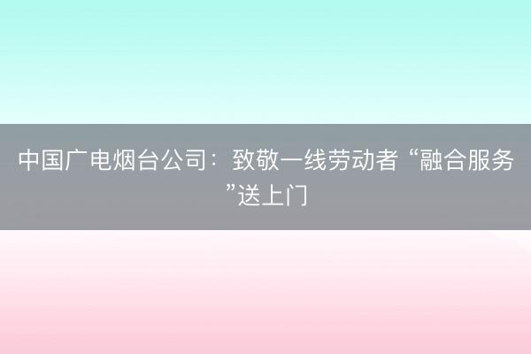 中国广电烟台公司：致敬一线劳动者 “融合服务”送上门