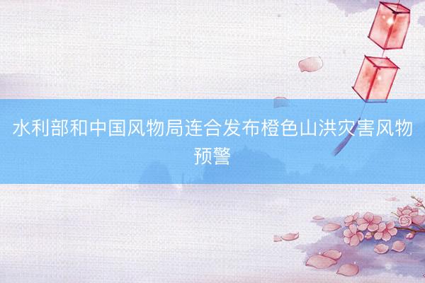 水利部和中国风物局连合发布橙色山洪灾害风物预警