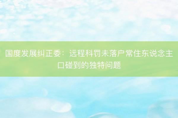 国度发展纠正委：远程科罚未落户常住东说念主口碰到的独特问题