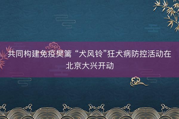共同构建免疫樊篱 “犬风铃”狂犬病防控活动在北京大兴开动