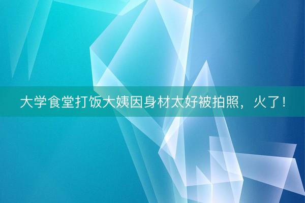 大学食堂打饭大姨因身材太好被拍照，火了！