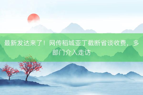 最新发达来了！网传稻城亚丁截断省谈收费，多部门介入走访