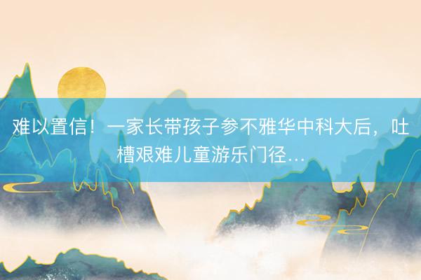难以置信！一家长带孩子参不雅华中科大后，吐槽艰难儿童游乐门径…