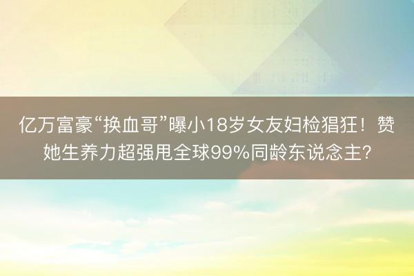 亿万富豪“换血哥”曝小18岁女友妇检猖狂！赞她生养力超强甩全球99%同龄东说念主？